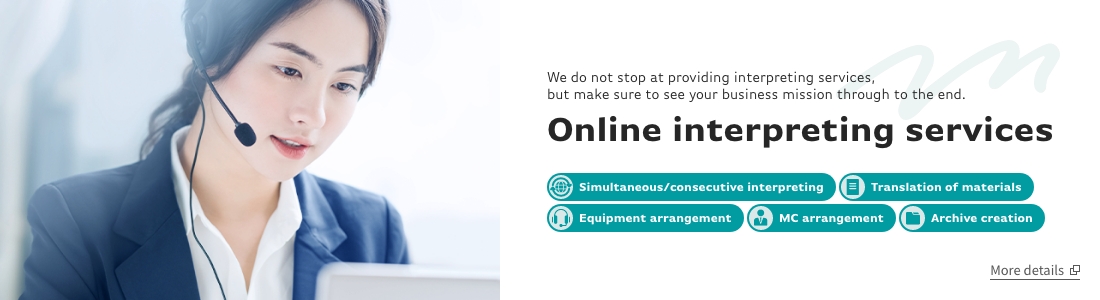 We do not stop at providing interpreting services, but make sure to see your business mission through to the end.Online interpreting services.Online interpreting services,Translation of materials,Equipment arrangement,MC arrangement,Archive creation.